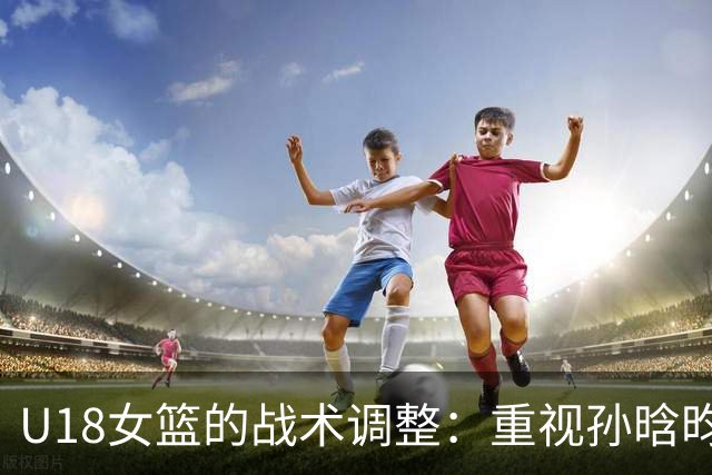 U18女篮的战术调整：重视孙晗昀与庞云舒的潜力